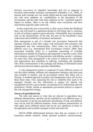 3
between uncertainty as imperfect knowledge and risk as exposure to
uncertain unfavourable economic consequences (Hardaker et al., 2004). In
practice both concepts are very much related and are used interchangeably,
one with more emphasis on ―probabilities as the description of the
environment, and the other with more emphasis on the ―potential negative
impact on welfare. There is no risk without some uncertainty and most
uncertainties typically imply some risk.
In this context the term vulnerability is often used to define the likelihood
that a risk will result in a significant decline in well-being, that is, resilience
or lack of resilience against a given adversity. Vulnerability does not depend
only on the characteristics of the risk, but also on the household’s asset
endowment and availability of insurance mechanisms.
Risk management is part of a broader risk governance framework that
typically includes at least three stages: risk assessment and evaluation, risk
management and risk communication. These terms can be defined in
different ways (e.g. International Risk Governance Council, 2008). Risk
assessment normally refers to a systematic processing of available
information to identify the frequency and magnitude of specific events, while
risk evaluation consists of fixing priorities and defining societal ―tolerance
for some risks. Risk management is the system of measures by individuals
and organizations that contribute to reducing, controlling and regulating
risks. Risk communication is the exchange and sharing of information about
risk between decision makers and other stakeholders.
A risk management system is composed of many different sources of
risk that affect farming, different risk management strategies and tools used
and available to farmers, and all government actions that affect risk in
farming. A standard approach to analyse risk management issues will involve
three linear steps. First, measuring the risk or variability that needs to be
managed. Second, use this information to analyse the optimal risk
management tool for a given farmer, accounting for his endowments and risk
preferences. Finally, decide on appropriate government policies to improve
this risk management strategy.
Sources of agricultural risk
The risks and sources or risks that are relevant in agriculture have
different characteristics, and they can be classified in very different ways. It
is not necessary to opt for any particular classification of risk, and different
ones can be used for different purposes. Some technical characteristics of
risks apply across different classes and can be very significant in terms of
the appropriate and available strategies to deal with each risk.
OECD (2000) differentiated between risks that are common to all
businesses (family situation, health, personal accidents, macroeconomic
 