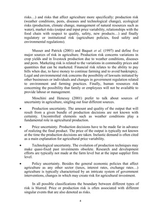 4
risks…) and risks that affect agriculture more specifically: production risk
(weather conditions, pests, diseases and technological change), ecological
risks (production, climate change, management of natural resources such as
water), market risks (output and input price variability, relationships with the
food chain with respect to quality, safety, new products…) and finally
regulatory or institutional risk (agriculture policies, food safety and
environmental regulations).
Musser and Patrick (2001) and Baquet et al. (1997) and define five
major sources of risk in agriculture. Production risk concerns variations in
crop yields and in livestock production due to weather conditions, diseases
and pests. Marketing risk is related to the variations in commodity prices and
quantities that can be marketed. Financial risk relates to the ability to pay
bills when due, to have money to continue farming and to avoid bankruptcy.
Legal and environmental risk concerns the possibility of lawsuits initiated by
other businesses or individuals and changes in government regulation related
to environment and farming practices. Finally, human resources risk
concerning the possibility that family or employees will not be available to
provide labour or management.
Moschini and Henessy (2001) prefer to talk about sources of
uncertainty in agriculture, singling out four different sources.
 Production uncertainty. The amount and quality of the output that will
result from a given bundle of production decisions are not known with
certainty. Uncontrolled elements such as weather conditions play a
fundamental role in agricultural production.
 Price uncertainty. Production decisions have to be made far in advance
of realizing the final product. The price of the output is typically not known
at the time the production decisions are taken. Inelastic demand is often cited
as a main explanation for agricultural price variability.
 Technological uncertainty. The evolution of production techniques may
make quasi-fixed past investments obsolete. Research and development
efforts are typically not made at the farm level but at the input supplier firm
level.
 Policy uncertainty. Besides the general economic policies that affect
agriculture as any other sector (taxes, interest rates, exchange rates…)
agriculture is typically characterised by an intricate system of government
interventions, changes in which may create risk for agricultural investment.
In all possible classifications the boundary between different types of
risk is blurred. Price or production risk is often associated with different
singular events that are also denoted as risks.
 