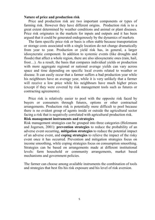 5
Nature of price and production risk
Price and production risk are two important components or types of
farming risk. However they have different origins. Production risk is to a
great extent determined by weather conditions and animal or plant diseases.
Price risk originates in the markets for inputs and outputs and it has been
argued that it could be generated endogenously by the dynamics of markets
The farm specific price risk or basis is often stable because transportation
or storage costs associated with a single location do not change dramatically
from year to year. Production or yield risk has, in general, a larger
idiosyncratic component. In addition to systemic events (like droughts and
floods) that affect a whole region, there are also idiosyncratic ones (rain, hail,
frost…). As a result, the basis that compares individual yields or production
with more aggregate regional or national average yields can vary across
space and time depending on specific local events related to weather or
disease. It can easily occur that a farmer suffers a bad production year while
his neighbours have an average year, while it is very unlikely that a farmer
will receive a low price while his neighbours have much higher prices
(except if they were covered by risk management tools such as futures or
contracting agreements).
Price risk is relatively easier to pool with the opposite risk faced by
buyers or consumers through futures, options or other contractual
arrangements. Production risk is potentially more difficult to pool because
there is no evident group of agents inside or outside the agricultural sector
facing a risk that is negatively correlated with agricultural production risk.
Risk management instruments and strategies
Risk management strategies can be grouped into three categories (Holzmann
and Jogersen, 2001): prevention strategies to reduce the probability of an
adverse event occurring, mitigation strategies to reduce the potential impact
of an adverse event, and coping strategies to relieve the impact of the risky
event once it has occurred. Prevention and mitigation strategies focus on
income smoothing, while coping strategies focus on consumption smoothing.
Strategies can be based on arrangements made at different institutional
levels: farm household or community arrangements, market based
mechanisms and government policies.
The farmer can choose among available instruments the combination of tools
and strategies that best fits his risk exposure and his level of risk aversion.
 