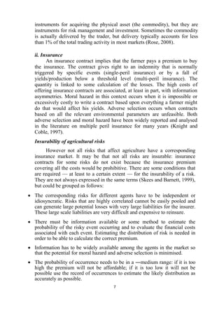 7
instruments for acquiring the physical asset (the commodity), but they are
instruments for risk management and investment. Sometimes the commodity
is actually delivered by the trader, but delivery typically accounts for less
than 1% of the total trading activity in most markets (Rose, 2008).
ii. Insurance
An insurance contract implies that the farmer pays a premium to buy
the insurance. The contract gives right to an indemnity that is normally
triggered by specific events (single-peril insurance) or by a fall of
yields/production below a threshold level (multi-peril insurance). The
quantity is linked to some calculation of the losses. The high costs of
offering insurance contracts are associated, at least in part, with information
asymmetries. Moral hazard in this context occurs when it is impossible or
excessively costly to write a contract based upon everything a farmer might
do that would affect his yields. Adverse selection occurs when contracts
based on all the relevant environmental parameters are unfeasible. Both
adverse selection and moral hazard have been widely reported and analysed
in the literature on multiple peril insurance for many years (Knight and
Coble, 1997).
Insurability of agricultural risks
However not all risks that affect agriculture have a corresponding
insurance market. It may be that not all risks are insurable: insurance
contracts for some risks do not exist because the insurance premium
covering all the costs would be prohibitive. There are some conditions that
are required — at least to a certain extent — for the insurability of a risk.
They are not always expressed in the same terms (Skees and Barnett, 1999),
but could be grouped as follows:
 The corresponding risks for different agents have to be independent or
idiosyncratic. Risks that are highly correlated cannot be easily pooled and
can generate large potential losses with very large liabilities for the insurer.
These large scale liabilities are very difficult and expensive to reinsure.
 There must be information available or some method to estimate the
probability of the risky event occurring and to evaluate the financial costs
associated with each event. Estimating the distribution of risk is needed in
order to be able to calculate the correct premium.
 Information has to be widely available among the agents in the market so
that the potential for moral hazard and adverse selection is minimised.
 The probability of occurrence needs to be in a ―medium range: if it is too
high the premium will not be affordable; if it is too low it will not be
possible use the record of occurrences to estimate the likely distribution as
accurately as possible.
 