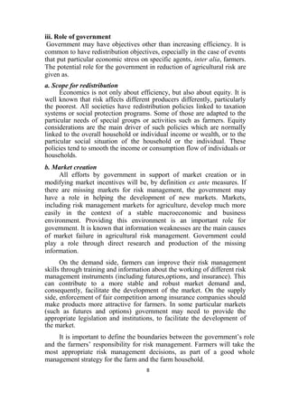 8
iii. Role of government
Government may have objectives other than increasing efficiency. It is
common to have redistribution objectives, especially in the case of events
that put particular economic stress on specific agents, inter alia, farmers.
The potential role for the government in reduction of agricultural risk are
given as.
a. Scope for redistribution
Economics is not only about efficiency, but also about equity. It is
well known that risk affects different producers differently, particularly
the poorest. All societies have redistribution policies linked to taxation
systems or social protection programs. Some of those are adapted to the
particular needs of special groups or activities such as farmers. Equity
considerations are the main driver of such policies which are normally
linked to the overall household or individual income or wealth, or to the
particular social situation of the household or the individual. These
policies tend to smooth the income or consumption flow of individuals or
households.
b. Market creation
All efforts by government in support of market creation or in
modifying market incentives will be, by definition ex ante measures. If
there are missing markets for risk management, the government may
have a role in helping the development of new markets. Markets,
including risk management markets for agriculture, develop much more
easily in the context of a stable macroeconomic and business
environment. Providing this environment is an important role for
government. It is known that information weaknesses are the main causes
of market failure in agricultural risk management. Government could
play a role through direct research and production of the missing
information.
On the demand side, farmers can improve their risk management
skills through training and information about the working of different risk
management instruments (including futures,options, and insurance). This
can contribute to a more stable and robust market demand and,
consequently, facilitate the development of the market. On the supply
side, enforcement of fair competition among insurance companies should
make products more attractive for farmers. In some particular markets
(such as futures and options) government may need to provide the
appropriate legislation and institutions, to facilitate the development of
the market.
It is important to define the boundaries between the government’s role
and the farmers’ responsibility for risk management. Farmers will take the
most appropriate risk management decisions, as part of a good whole
management strategy for the farm and the farm household.
 