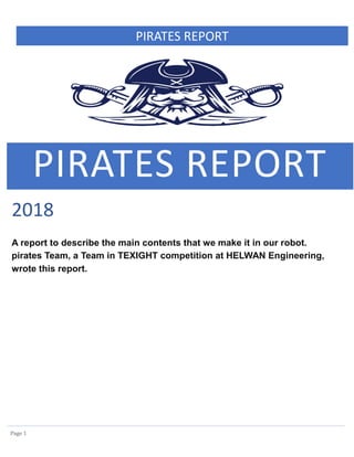 PIRATES REPORT
Page 1
PIRATES REPORT
2018
A report to describe the main contents that we make it in our robot.
pirates Team, a Team in TEXIGHT competition at HELWAN Engineering,
wrote this report.
 