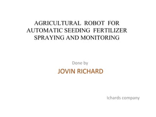 AGRICULTURAL ROBOT FOR
AUTOMATIC SEEDING FERTILIZER
SPRAYING AND MONITORING
Done by
JOVIN RICHARD
Ichards company
 