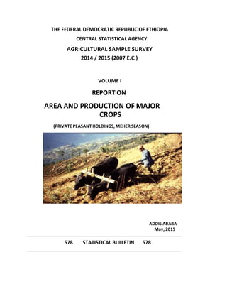 THE FEDERAL DEMOCRATIC REPUBLIC OF ETHIOPIA
CENTRAL STATISTICAL AGENCY
AGRICULTURAL SAMPLE SURVEY
2014 / 2015 (2007 E.C.)
VOLUME I
REPORT ON
AREA AND PRODUCTION OF MAJOR
CROPS
(PRIVATE PEASANT HOLDINGS, MEHER SEASON)
ADDIS ABABA
May, 2015
578 STATISTICAL BULLETIN 578
 