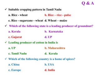 Q & A
 Suitable cropping pattern in Tamil Nadu
a. Rice - wheat b. Rice – rice - pulse
c. Rice - sugarcane - wheat d. Wheat – maize
 Which of the following state is a leading producer of groundnut?
a. Kerala b. Karnataka
c. Gujarat d. UP
 Leading producer of cotton in India is
a. UP b. Maharashtra
c. Tamil Nadu d. Kerala
 Which of the following country is a home of spices?
a. China b. USA
c. Europe d. India
 