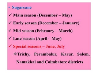 • Sugarcane
 Main season (December – May)
 Early season (December – January)
 Mid season (February – March)
 Late season (April – May)
 Special seasons – June, July
Trichy, Perambalur, Karur, Salem,
Namakkal and Coimbatore districts
 