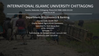 INTERNATIONAL ISLAMIC UNIVERSITY CHITTAGONG
Kumira, Sitakunda, Chittagong. Phone:IIUC PABX :0304-251155
www.iiuc.ac.bd
.
Department Of Economics & Banking.
Course Code: ECON-3507
Course Name: Agricultural Economics
.
Submitted To: Shah Meraz Rizvi
ID No: EB161045
Semester: 5th.
Submitted By: Mr. Zobayer Ahmed , Lecturer, IIUC
Submission Date: 5/5/2018
 