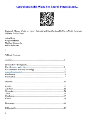 Agricultural Solid Waste For Energy Potential And...
Livestock Manure Waste–to–Energy Potential and Most Sustainable Use in North–American
Midwest Cattle Farms
Alina Hong
Gregoire Mazars
Matthew Garamella
Oliver Schwartz
1
Table of Contents
Abstract....................................................................................................3
Introduction / Background......................................................................3
Use of manure as fertilizer.......................................................................4
Use of manure as waste–to–energy...........................................................7
Anaerobic digestion..................................................................................8
Combustion.............................................................................................16
Gasification.............................................................................................17
Methods...................................................................................................21
Results.....................................................................................................22
All states..................................................................................................22
Nebraska..................................................................................................24
Texas.......................................................................................................29
Oklahoma................................................................................................37
Kansas.....................................................................................................39
Discussion...............................................................................................44
Bibliography............................................................................................45
2
 