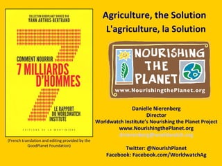 Danielle Nierenberg Director Worldwatch Institute’s Nourishing the Planet Project www.NourishingthePlanet.org [email_address] Twitter: @NourishPlanet Facebook: Facebook.com/WorldwatchAg Agriculture, the Solution L'agriculture, la Solution   (French translation and editing provided by the GoodPlanet Foundation) 