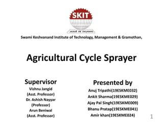 Agricultural Cycle Sprayer
Presented by
Anuj Tripathi(19ESKME032)
Ankit Sharma(19ESKME029)
Ajay Pal Singh(19ESKME009)
Bhanu Pratap(19ESKME041)
Amir khan(19ESKME024) 1
Swami Keshvanand Institute of Technology, Management & Gramothan,
Supervisor
Vishnu Jangid
(Asst. Professor)
Dr. Ashish Nayyar
(Professor)
Arun Beniwal
(Asst. Professor)
 