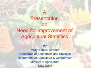A
Presentation
on
Need for Improvement of
Agricultural Statistics
By
Vijay Kumar, Adviser
Directorate of Economics and Statistics
Department of Agriculture & Cooperation
Ministry of Agriculture
New Delhi
 