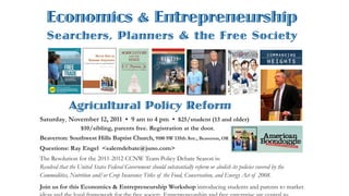 Economics & Entrepreneurship
   Searchers, Planners & the Free Society




              Agricultural Policy Reform
Saturday, November 12, 2011 • 9 am to 4 pm • $25/student (13 and older)
                   $10/sibling, parents free. Registration at the door.
Beaverton: Southwest Hills Baptist Church, 9100 SW 135th Ave., Beaverton, OR
Questions: Ray Engel <salemdebate@juno.com>
The Resolution for the 2011-2012 CCNW Team Policy Debate Season is:
Resolved that the United States Federal Government should substantially reform or abolish its policies covered by the
Commodities, Nutrition and/or Crop Insurance Titles of the Food, Conservation, and Energy Act of 2008.
Join us for this Economics & Entrepreneurship Workshop introducing students and parents to market
 