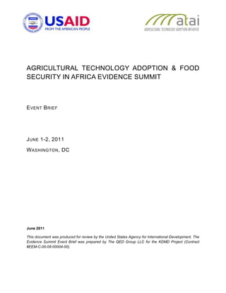 AGRICULTURAL TECHNOLOGY ADOPTION & FOOD
SECURITY IN AFRICA EVIDENCE SUMMIT



E VENT B RIEF




J UNE 1-2, 2011

W ASHINGTON , DC




June 2011

This document was produced for review by the United States Agency for International Development. The
Evidence Summit Event Brief was prepared by The QED Group LLC for the KDMD Project (Contract
#EEM-C-00-08-00004-00).
 