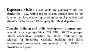 Exposure visits: These visits are planned within the
district for 1 day, within the states and outside state for 10
days to the place where improved agricultural practices and
also other activities are taken up by the allied departments.
Capacity building and skills development programmes:
Several farmers groups likes CIG, FIG, DWCRA groups,
farmer cooperative societies and allied institutions are
selected for imparting Capacity building and skills
development programmes. An amount of Rs. 5000/- is
provided each group.
 