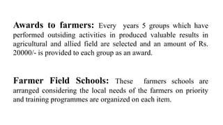 Awards to farmers: Every years 5 groups which have
performed outsiding activities in produced valuable results in
agricultural and allied field are selected and an amount of Rs.
20000/- is provided to each group as an award.
Farmer Field Schools: These farmers schools are
arranged considering the local needs of the farmers on priority
and training programmes are organized on each item.
 