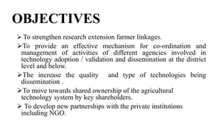 OBJECTIVES
 To strengthen research extension farmer linkages.
To provide an effective mechanism for co-ordination and
management of activities of different agencies involved in
technology adoption / validation and dissemination at the district
level and below.
The increase the quality and type of technologies being
dissemination .
To move towards shared ownership of the agricultural
technology system by key shareholders.
 To develop new partnerships with the private institutions
including NGO.
 