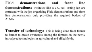 Field demonstrations and front line
demonstrations: Institutes like KVK, soil testing lab are
entrusted with the job organizing Field demonstrations and front
line demonstrations duly providing the required budget of
ATMA.
Transfer of technology: This is being done from farmer
to farmer to create awareness among the farmers on the newly
introduced technologies in agricultural and allied fields.
 