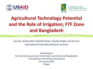 Agricultural Technology Potential
and the Role of Irrigation; FTF Zone
          and Bangladesh
  Hua Xie, Andrew Bell, Elizabeth Bryan, Claudia Ringler and Yan Sun
             International Food Policy Research Institute


                             Workshop on
   The Feed the Future Zone in the South and the Rest of Bangladesh:
                A Comparison of Food Security Aspects
                           16 January 2013
                                 Dhaka
 