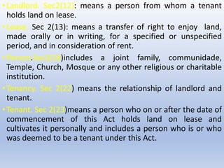 •Landlord. Sec2(12): means a person from whom a tenant
holds land on lease.
•Lease. Sec 2(13): means a transfer of right to enjoy land,
made orally or in writing, for a specified or unspecified
period, and in consideration of rent.
•Person.Sec2(18)includes a joint family, communidade,
Temple, Church, Mosque or any other religious or charitable
institution.
•Tenancy. Sec 2(22) means the relationship of landlord and
tenant.
•Tenant. Sec 2(23)means a person who on or after the date of
commencement of this Act holds land on lease and
cultivates it personally and includes a person who is or who
was deemed to be a tenant under this Act.
 