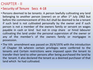 CHAPTER - II
•Security of Tenure Secs 4-18
• Persons deemed to be tenants: A person lawfully cultivating any land
belonging to another person (owner) on or after 1st July 1962 but
before the commencement of this Act shall be deemed to be a tenant
if such land is not cultivated personally by the owner and if such
person is not a member of the owners family or servant on wages
payable in cash or kind but not in crop share or hired labourer
cultivating the land under the personal supervision of the owner or
any of the member’s of the owners family or mortgagee in
possession.
• The Vth amendment was passed on 20/4/1976 with the introduction
of Chapter IIA wherein certain privileges were conferred to the
tenants and Certain restrictions were imposed upon the tenant to
transfer their land to other persons after being purchased the land by
the tenant. It also declared the tenant as a deemed purchaser of that
land which he had cultivated.
 
