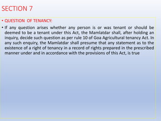 SECTION 7
• QUESTION OF TENANCY:
• If any question arises whether any person is or was tenant or should be
deemed to be a tenant under this Act, the Mamlatdar shall, after holding an
inquiry, decide such question as per rule 10 of Goa Agricultural tenancy Act. In
any such enquiry, the Mamlatdar shall presume that any statement as to the
existence of a right of tenancy in a record of rights prepared in the prescribed
manner under and in accordance with the provisions of this Act, is true
 