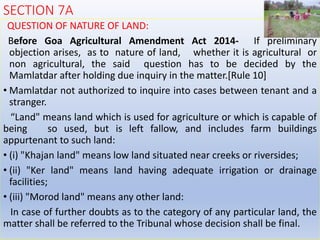 SECTION 7A
QUESTION OF NATURE OF LAND:
Before Goa Agricultural Amendment Act 2014- If preliminary
objection arises, as to nature of land, whether it is agricultural or
non agricultural, the said question has to be decided by the
Mamlatdar after holding due inquiry in the matter.[Rule 10]
• Mamlatdar not authorized to inquire into cases between tenant and a
stranger.
“Land" means land which is used for agriculture or which is capable of
being so used, but is left fallow, and includes farm buildings
appurtenant to such land:
• (i) "Khajan land" means low land situated near creeks or riversides;
• (ii) "Ker land" means land having adequate irrigation or drainage
facilities;
• (iii) "Morod land" means any other land:
In case of further doubts as to the category of any particular land, the
matter shall be referred to the Tribunal whose decision shall be final.
 