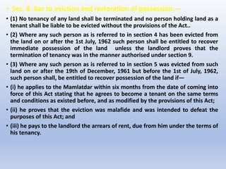 • Sec. 8. Bar to eviction and restoration of possession.—
• (1) No tenancy of any land shall be terminated and no person holding land as a
tenant shall be liable to be evicted without the provisions of the Act..
• (2) Where any such person as is referred to in section 4 has been evicted from
the land on or after the 1st July, 1962 such person shall be entitled to recover
immediate possession of the land unless the landlord proves that the
termination of tenancy was in the manner authorised under section 9.
• (3) Where any such person as is referred to in section 5 was evicted from such
land on or after the 19th of December, 1961 but before the 1st of July, 1962,
such person shall, be entitled to recover possession of the land if—
• (i) he applies to the Mamlatdar within six months from the date of coming into
force of this Act stating that he agrees to become a tenant on the same terms
and conditions as existed before, and as modified by the provisions of this Act;
• (ii) he proves that the eviction was malafide and was intended to defeat the
purposes of this Act; and
• (iii) he pays to the landlord the arrears of rent, due from him under the terms of
his tenancy.
 