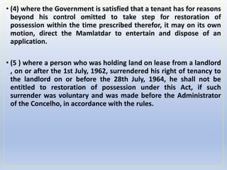 • (4) where the Government is satisfied that a tenant has for reasons
beyond his control omitted to take step for restoration of
possession within the time prescribed therefor, it may on its own
motion, direct the Mamlatdar to entertain and dispose of an
application.
• (5 ) where a person who was holding land on lease from a landlord
, on or after the 1st July, 1962, surrendered his right of tenancy to
the landlord on or before the 28th July, 1964, he shall not be
entitled to restoration of possession under this Act, if such
surrender was voluntary and was made before the Administrator
of the Concelho, in accordance with the rules.
 
