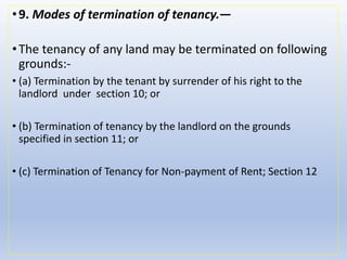 •9. Modes of termination of tenancy.—
•The tenancy of any land may be terminated on following
grounds:-
• (a) Termination by the tenant by surrender of his right to the
landlord under section 10; or
• (b) Termination of tenancy by the landlord on the grounds
specified in section 11; or
• (c) Termination of Tenancy for Non-payment of Rent; Section 12
 