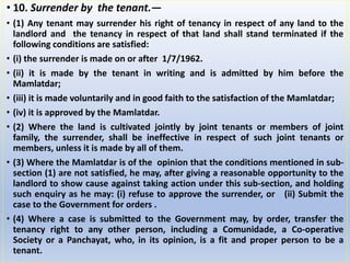 • 10. Surrender by the tenant.—
• (1) Any tenant may surrender his right of tenancy in respect of any land to the
landlord and the tenancy in respect of that land shall stand terminated if the
following conditions are satisfied:
• (i) the surrender is made on or after 1/7/1962.
• (ii) it is made by the tenant in writing and is admitted by him before the
Mamlatdar;
• (iii) it is made voluntarily and in good faith to the satisfaction of the Mamlatdar;
• (iv) it is approved by the Mamlatdar.
• (2) Where the land is cultivated jointly by joint tenants or members of joint
family, the surrender, shall be ineffective in respect of such joint tenants or
members, unless it is made by all of them.
• (3) Where the Mamlatdar is of the opinion that the conditions mentioned in sub-
section (1) are not satisfied, he may, after giving a reasonable opportunity to the
landlord to show cause against taking action under this sub-section, and holding
such enquiry as he may: (i) refuse to approve the surrender, or (ii) Submit the
case to the Government for orders .
• (4) Where a case is submitted to the Government may, by order, transfer the
tenancy right to any other person, including a Comunidade, a Co-operative
Society or a Panchayat, who, in its opinion, is a fit and proper person to be a
tenant.
 