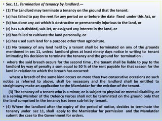 • Sec. 11. Termination of tenancy by landlord.—
• (1) The Landlord may terminate a tenancy on the ground that the tenant:
• (a) has failed to pay the rent for any period on or before the date fixed under this Act, or
• (b) has done any act which is destructive or permanently injurious to the land, or
• (c) has sub-divided, sub-let, or assigned any interest in the land, or
• (d) has failed to cultivate the land personally, or
• (e) has used such land for a purpose other than agriculture.
• (2) No tenancy of any land held by a tenant shall be terminated on any of the grounds
mentioned in sec 11, unless landlord gives at least ninety days notice in writing to tenant
intimating his decision to terminate the tenancy and the ground for termination .
• where the said breach occurs for the second time , the tenant shall be liable to pay to the
landlord by way of penalty a sum equal to 50 % of the rent payable for that season for the
land in relation to which the breach has occurred:
where a breach of the same kind occurs on more than two consecutive occasions no such
notice as referred to above, shall be necessary and the landlord shall be entitled to
straightaway make an application to the Mamlatdar for the eviction of the tenant.
(3) The tenancy of a tenant who is a minor, or is subject to physical or mental disability, or
is a serving Member of the Defence Forces shall not be terminated on the ground only that
the land comprised in the tenancy has been sub-let by tenant.
• (4) Where the landlord after the expiry of the period of notice, decides to terminate the
tenancy under sec 11, shall apply to the Mamlatdar for permission and the Mamlatdar
submit the case to the Government for orders.
 