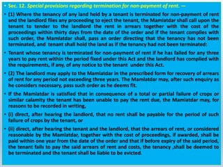 • Sec. 12. Special provisions regarding termination for non-payment of rent. —
• (1) Where the tenancy of any land held by a tenant is terminated for non-payment of rent
and the landlord files any proceeding to eject the tenant, the Mamlatdar shall call upon the
tenant to tender to the landlord the rent in arrears together with the cost of the
proceedings within thirty days from the date of the order and if the tenant complies with
such order, the Mamlatdar shall, pass an order directing that the tenancy has not been
terminated, and tenant shall hold the land as if the tenancy had not been terminated:
• Tenant whose tenancy is terminated for non-payment of rent if he has failed for any three
years to pay rent within the period fixed under this Act and the landlord has complied with
the requirements, if any, of any notice to the tenant under this Act.
• (2) The landlord may apply to the Mamlatdar in the prescribed form for recovery of arrears
of rent for any period not exceeding three years. The Mamlatdar may, after such enquiry as
he considers necessary, pass such order as he deems fit.
• If the Mamlatdar is satisfied that in consequence of a total or partial failure of crops or
similar calamity the tenant has been unable to pay the rent due, the Mamlatdar may, for
reasons to be recorded in writing,
• (i) direct, after hearing the landlord, that no rent shall be payable for the period of such
failure of crops by the tenant, or
• (ii) direct, after hearing the tenant and the landlord, that the arrears of rent, or considered
reasonable by the Mamlatdar, together with the cost of proceedings, if awarded, shall be
paid within one year from the date of the order and that if before expiry of the said period,
the tenant fails to pay the said arrears of rent and costs, the tenancy ,shall be deemed to
be terminated and the tenant shall be liable to be evicted.
 