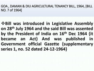 GOA , DAMAN & DIU AGRICULTURAL TENANCY BILL, 1964, [BILL
NO. 7 of 1964]
Bill was introduced in Legislative Assembly
on 28th July 1964 and the said Bill was assented
by the President of India on 16th Dec 1964 {it
became an Act} And was published in
Government official Gazette {supplementary
series 1, no. 52 dated 24-12-1964}
 
