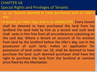 CHAPTER IIA
Special Rights and Privileges of Tenants
• Sec 18A: Tenants deemed to have purchased land on tiller’s
day:
•A tenant on Tillers Day, that is on 20/04/1976: Every tenant
shall be deemed to have purchased the land from his
landlord the land held by him as a tenant and such land
shall vests in him free from all encumbrances subsisting on
the said day. Where a tenant on account of his eviction
from land by the landlord before the tiller’s day, not in the
possession of such land, makes an application for
possession of land under sec 18, shall be deemed to have
purchase the land. such deemed purchaser shall have the
right to purchase the land from the landlord at nominal
price fixed by the Mamlatdar.
 