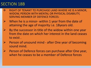 SECTION 18B
 RIGHT OF TENANT TO PURCHASE LAND WHERE HE IS A MINOR,
WIDOW, PERSON WITH MENTAL OR PHYSICAL DISABILITY,
SERVING MEMBER OF DEFENCE FORCES:
 When he is a minor- within 1 year from the date of
attaining the age of majority i.e. 18years old.
 By the successor in title of the widow within one year
from the date on which her interest in the land ceases
to exist .
 Person of unsound mind - after One year of becoming
sound mind.
 Person of Defence forces can purchase after One year,
when he ceases to be a member of Defence forces
 