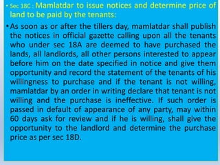 • Sec 18C : Mamlatdar to issue notices and determine price of
land to be paid by the tenants:
•As soon as or after the tillers day, mamlatdar shall publish
the notices in official gazette calling upon all the tenants
who under sec 18A are deemed to have purchased the
lands, all landlords, all other persons interested to appear
before him on the date specified in notice and give them
opportunity and record the statement of the tenants of his
willingness to purchase and if the tenant is not willing,
mamlatdar by an order in writing declare that tenant is not
willing and the purchase is ineffective. If such order is
passed in default of appearance of any party, may within
60 days ask for review and if he is willing, shall give the
opportunity to the landlord and determine the purchase
price as per sec 18D.
 