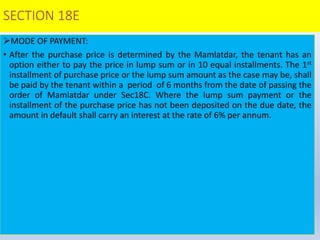 SECTION 18E
MODE OF PAYMENT:
• After the purchase price is determined by the Mamlatdar, the tenant has an
option either to pay the price in lump sum or in 10 equal installments. The 1st
installment of purchase price or the lump sum amount as the case may be, shall
be paid by the tenant within a period of 6 months from the date of passing the
order of Mamlatdar under Sec18C. Where the lump sum payment or the
installment of the purchase price has not been deposited on the due date, the
amount in default shall carry an interest at the rate of 6% per annum.
 