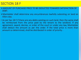 SECTION 18 F
AMOUNT OF PURCHASE PRICE TO BE DEDUCTED TOWARDS SATISFACTION OF
DEBT.
Mamlatdar shall determine any encumbrances lawfully subsisting on land on
tillers day.
• As per Sec 18 F if there are any debts existing on such land, then the same shall
be reimbursed from the price paid by the tenant to the landlord. If any
agreement, award, decree, or order of the court or under any law, Mamlatdar
shall deduct the amount as per the order. If the total price is more than
amount so determined, shall be distributed in order of priority .
 