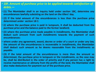 • 18F. Amount of purchase price to be applied towards satisfaction of
debts.—
• (1) The Mamlatdar shall in an inquiry held under section 18C, determine any
encumbrances lawfully subsisting on the land on the tillers' day.
• (2) If the total amount of the encumbrances is less than the purchase price
determined under section 18 C:
• (i) where the purchase price is paid in lumpsum, it shall be deducted from the
purchase price and the balance paid to the former landlord;
• (ii) where the purchase price made payable in installments, the Mamlatdar shall
deduct such amount from such installments towards the payment of such
encumbrances:
• where under any agreement, award, decree or order of a court or under any law,
the amount of the encumbrances is recoverable in installments, the Mamlatdar
shall deduct such amount as he deems reasonable from the installments so
payable.
• (3) If the total amount of the encumbrances is more than the amount so
determined, the purchase price in lumpsum or the installments, as the case may
be, shall be distributed in the order of priority and if any person has a right to
receive maintenance or alimony from the profits of the land, the Mamlatdar shall
also make deductions for payment out of the purchase price.
 