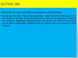 SECTION 18G
RECOVERY OF PURCHASE PRICE AS ARREARS OF LAND REVENUE:
• As per Section 18G, if the tenant purchaser makes default in the payment of
the whole or the part of the purchase price, then on an application made by
the landlord, Mamlatdar shall proceed to recover the sum which in the arrears
on the date of application, together with any interest due as an arrears of land
revenue.
 