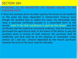 SECTION 18H
PURCHASE TO BE INEFFECTIVE ON TENANT FAILURE TO PAY
PURCHASE PRICE:
 Once the purchase price has been paid by the tenant to the landlord
or the same has been deposited in Government Treasury even
though the landlord fails to collect the same, the Mamlatdar shall
issue a purchase certificate [sanad] in a prescribed form to the
tenant, even if the first installment is paid by the tenant and this
certificate shall be treated as conclusive evidence, that the tenant has
purchased the agricultural land. In the Event of the failure to pay the
purchase price as arrears of land revenue, the purchase shall be
ineffective and land shall be at the disposal of mamlatdar under
section 18 J and any amount deposited by the tenant purchaser
towards the price of the land shall be refunded .
 