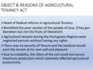 OBJECT & REASONS OF AGRICULTURAL
TENANCY ACT
Need of Radical reforms in agricultural Tenancy
Benefited the poor section of the people of Goa. [They got
liberation but not the fruits of liberation]
Agricultural tenants during the Portuguese Regime were
neglected persons without having any rights.
There was no security of Tenure and the landlord would
evict the tenant at his own will and pleasure.
Due to instability, the tillers of the soil could not secure
maximum production which adversely affected agricultural
productivity.
 