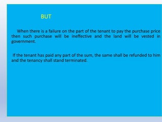 BUT
When there is a failure on the part of the tenant to pay the purchase price
then such purchase will be ineffective and the land will be vested in
government.
If the tenant has paid any part of the sum, the same shall be refunded to him
and the tenancy shall stand terminated.
 