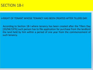 SECTION 18-I
RIGHT OF TENANT WHOSE TENANCY HAS BEEN CREATED AFTER TILLERS DAY:
According to Section 18-I where tenancy has been created after the Tillers Day
[20/04/1976] such person has to file application for purchase from the landlord
the land held by him within a period of one year from the commencement of
such tenancy.
 
