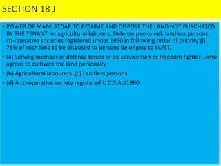 SECTION 18 J
• POWER OF MAMLATDAR TO RESUME AND DISPOSE THE LAND NOT PURCHASED
BY THE TENANT to agricultural laborers, Defense personnel, landless persons,
co-operative societies registered under 1960 in following order of priority:(i)
75% of such land to be disposed to persons belonging to SC/ST.
• (a) Serving member of defense forces or ex-serviceman or freedom fighter , who
agrees to cultivate the land personally.
• (b) Agricultural labourers. (c) Landless persons.
• (d) A co-operative society registered U.C.S.Act1960.
 
