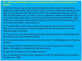 • 18 J. Power of Mamlatdar to resume and dispose of land not purchased by the
tenant.—
• (1) Where the purchase of any land by the tenant under section 18A becomes
ineffective under section 18C or section 18H or where a tenant fails to exercise the
right to purchase the land held by him within the specified period under section
18B, the Mamlatdar may, suo motu or on an application made in this behalf, and in
cases other than those cases in which the purchase has become ineffective , after
holding a formal inquiry direct that the land or part thereof shall be disposed of in
the manner provided in sub-section (2).
• (2) The Mamlatdar shall make an order directing that the land or part thereof
referred to in sub-section (1) shall be disposed of by sale to any person in the
following order of priority:
• (i) 75 per cent of such land shall be disposed of by sale to persons belonging to the
Scheduled Castes and Scheduled Tribes;
• (ii) the remaining land shall be disposed of by sale in the following order of priority,
namely:—
• (a) serving member of the Defence Forces or an ex-serviceman or a freedom
fighter, who agrees to cultivate the land personally;
• (b) agricultural labourers; (c) landless persons;
• (d) a co-operative farming society registered under the Maharashtra Co-operative
Societies Act, 1960
 