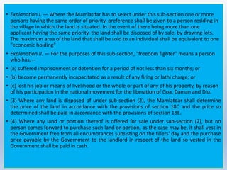 • Explanation I. — Where the Mamlatdar has to select under this sub-section one or more
persons having the same order of priority, preference shall be given to a person residing in
the village in which the land is situated. In the event of there being more than one
applicant having the same priority, the land shall be disposed of by sale, by drawing lots.
The maximum area of the land that shall be sold to an individual shall be equivalent to one
"economic holding"
• Explanation II. — For the purposes of this sub-section, "freedom fighter" means a person
who has,—
• (a) suffered imprisonment or detention for a period of not less than six months; or
• (b) become permanently incapacitated as a result of any firing or lathi charge; or
• (c) lost his job or means of livelihood or the whole or part of any of his property, by reason
of his participation in the national movement for the liberation of Goa, Daman and Diu.
• (3) Where any land is disposed of under sub-section (2), the Mamlatdar shall determine
the price of the land in accordance with the provisions of section 18C and the price so
determined shall be paid in accordance with the provisions of section 18E.
• (4) Where any land or portion thereof is offered for sale under sub-section (2), but no
person comes forward to purchase such land or portion, as the case may be, it shall vest in
the Government free from all encumbrances subsisting on the tillers' day and the purchase
price payable by the Government to the landlord in respect of the land so vested in the
Government shall be paid in cash.
 