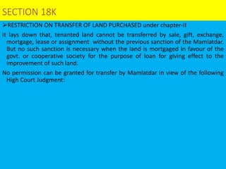 SECTION 18K
RESTRICTION ON TRANSFER OF LAND PURCHASED under chapter-II
It lays down that, tenanted land cannot be transferred by sale, gift, exchange,
mortgage, lease or assignment without the previous sanction of the Mamlatdar.
But no such sanction is necessary when the land is mortgaged in favour of the
govt. or cooperative society for the purpose of loan for giving effect to the
improvement of such land.
No permission can be granted for transfer by Mamlatdar in view of the following
High Court Judgment:
 
