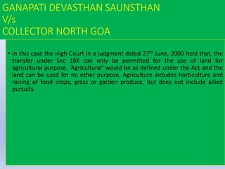 GANAPATI DEVASTHAN SAUNSTHAN
V/s
COLLECTOR NORTH GOA
• In this case the High Court in a judgment dated 27th June, 2000 held that, the
transfer under Sec 18K can only be permitted for the use of land for
agricultural purpose. ‘Agricultural’ would be as defined under the Act and the
land can be used for no other purpose. Agriculture includes horticulture and
raising of food crops, grass or garden produce, but does not include allied
pursuits.
 