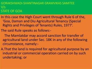 GORAKSHWADI-SHANTINAGAR GRAMVIKAS SAMITEE
V/s
STATE OF GOA
In this case the High Court went through Rule 6 of the,
‘Goa, Daman and Diu Agricultural Tenancy (Special
Rights and Privileges of Tenants) Rules, 1977’.
The said Rule speaks as follows:-
The Mamlatdar may accord sanction for transfer of
agricultural land under Sec. 18K in any of the following
circumstance, namely:-
A.That the land is required for agricultural purpose by an
industrial or commercial operation carried on by such
undertaking; or
 